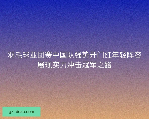 羽毛球亚团赛中国队强势开门红年轻阵容展现实力冲击冠军之路