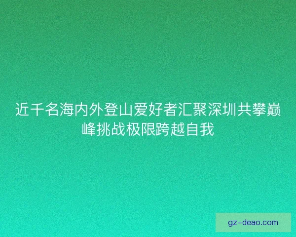 近千名海内外登山爱好者汇聚深圳共攀巅峰挑战极限跨越自我
