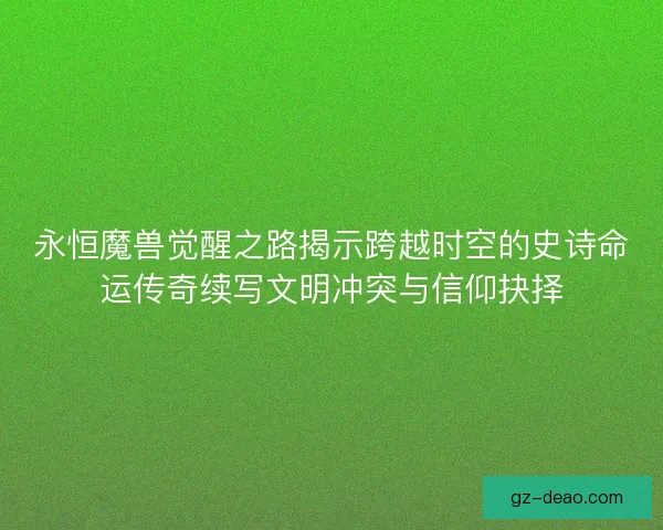 永恒魔兽觉醒之路揭示跨越时空的史诗命运传奇续写文明冲突与信仰抉择