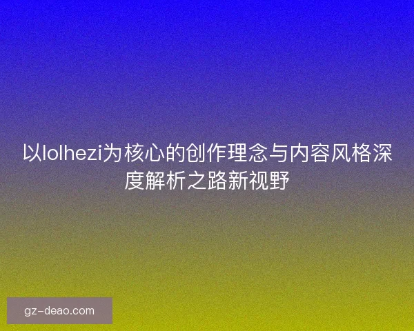 以lolhezi为核心的创作理念与内容风格深度解析之路新视野