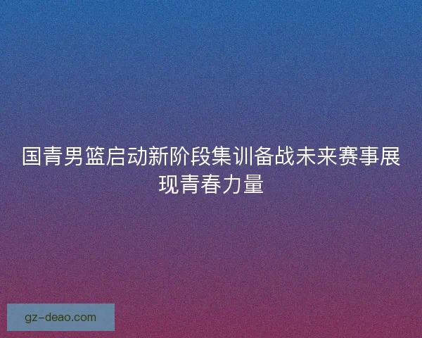 国青男篮启动新阶段集训备战未来赛事展现青春力量