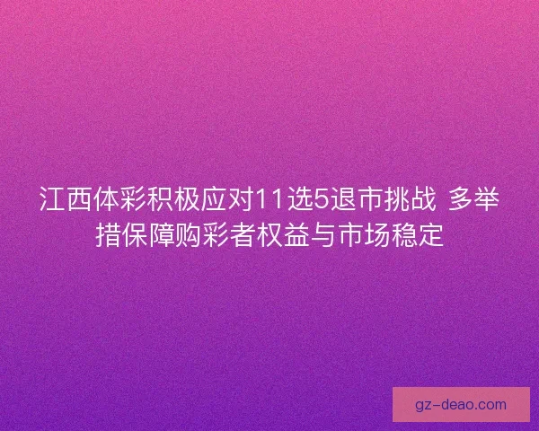 江西体彩积极应对11选5退市挑战 多举措保障购彩者权益与市场稳定