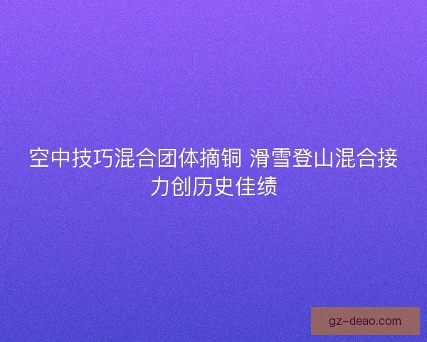 空中技巧混合团体摘铜 滑雪登山混合接力创历史佳绩