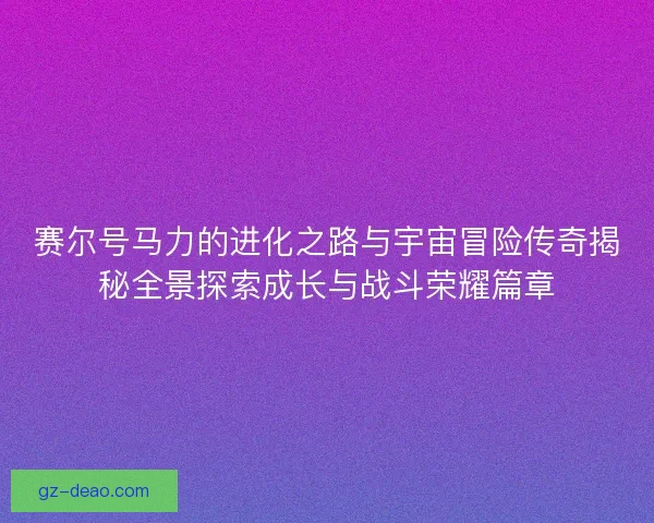 赛尔号马力的进化之路与宇宙冒险传奇揭秘全景探索成长与战斗荣耀篇章