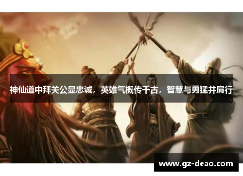 神仙道中拜关公显忠诚，英雄气概传千古，智慧与勇猛并肩行